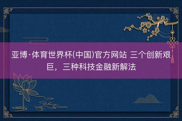 亚博·体育世界杯(中国)官方网站 三个创新艰巨，三种科技金融新解法