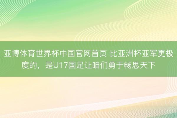 亚博体育世界杯中国官网首页 比亚洲杯亚军更极度的，是U17国足让咱们勇于畅思天下