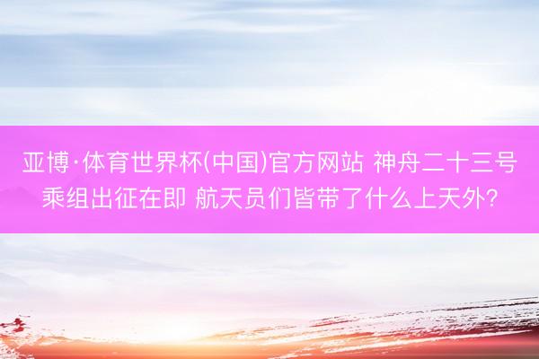 亚博·体育世界杯(中国)官方网站 神舟二十三号乘组出征在即 航天员们皆带了什么上天外？
