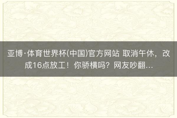 亚博·体育世界杯(中国)官方网站 取消午休，改成16点放工！你骄横吗？网友吵翻…