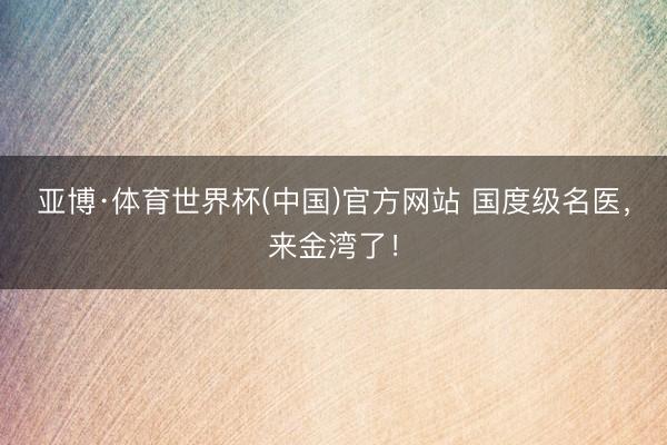 亚博·体育世界杯(中国)官方网站 国度级名医，来金湾了！