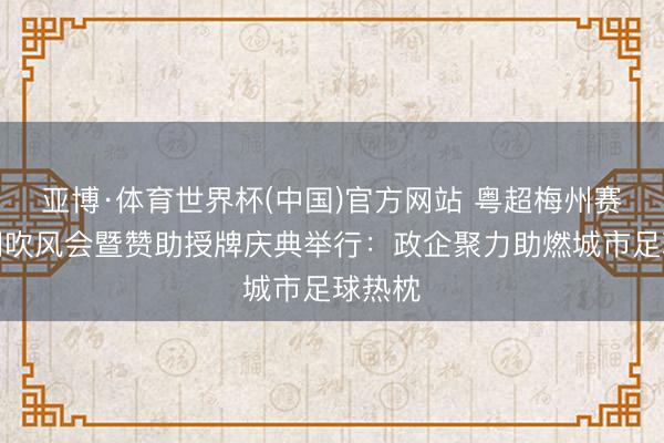 亚博·体育世界杯(中国)官方网站 粤超梅州赛区新闻吹风会暨赞助授牌庆典举行:政企聚力助燃城市足球热枕