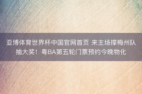 亚博体育世界杯中国官网首页 来主场撑梅州队抽大奖！粤BA第五轮门票预约今晚物化
