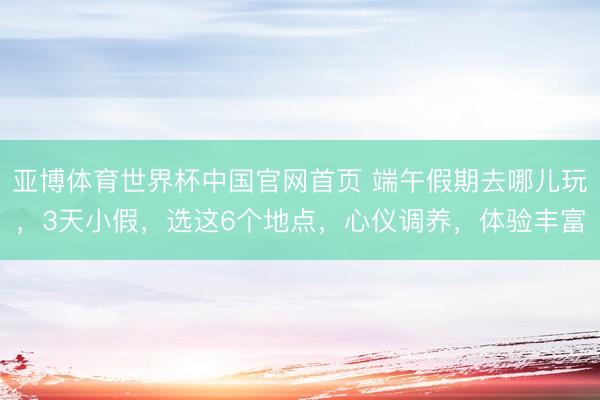 亚博体育世界杯中国官网首页 端午假期去哪儿玩，3天小假，选这6个地点，心仪调养，体验丰富