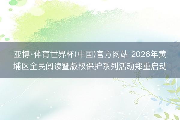 亚博·体育世界杯(中国)官方网站 2026年黄埔区全民阅读暨版权保护系列活动郑重启动