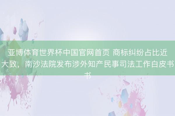 亚博体育世界杯中国官网首页 商标纠纷占比近大致，南沙法院发布涉外知产民事司法工作白皮书