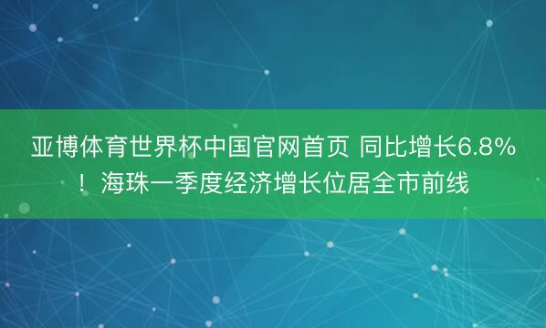 亚博体育世界杯中国官网首页 同比增长6.8％！海珠一季度经济增长位居全市前线