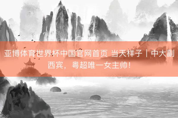 亚博体育世界杯中国官网首页 当天样子｜中大副西宾，粤超唯一女主帅！