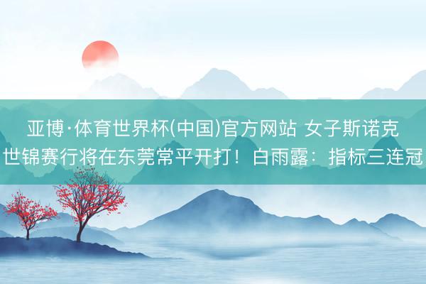 亚博·体育世界杯(中国)官方网站 女子斯诺克世锦赛行将在东莞常平开打！白雨露：指标三连冠