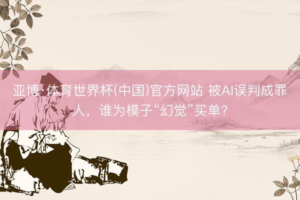亚博·体育世界杯(中国)官方网站 被AI误判成罪人，谁为模子“幻觉”买单？