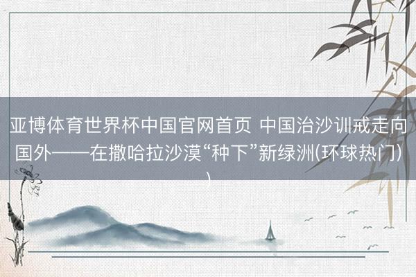 亚博体育世界杯中国官网首页 中国治沙训戒走向国外——在撒哈拉沙漠“种下”新绿洲(环球热门)