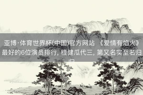 亚博·体育世界杯(中国)官方网站 《爱情有焰火》最好的6位演员排行, 檀健瓜代三, 第又名实至名归