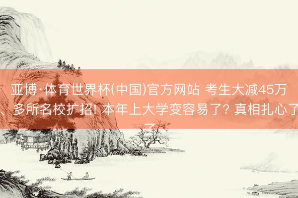 亚博·体育世界杯(中国)官方网站 考生大减45万、多所名校扩招! 本年上大学变容易了? 真相扎心了