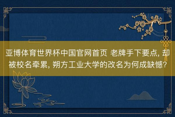 亚博体育世界杯中国官网首页 老牌手下要点, 却被校名牵累, 朔方工业大学的改名为何成缺憾?