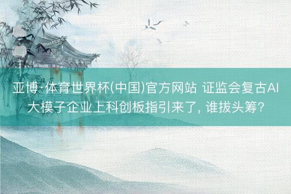 亚博·体育世界杯(中国)官方网站 证监会复古AI大模子企业上科创板指引来了， 谁拔头筹?