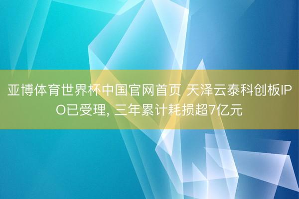 亚博体育世界杯中国官网首页 天泽云泰科创板IPO已受理， 三年累计耗损超7亿元