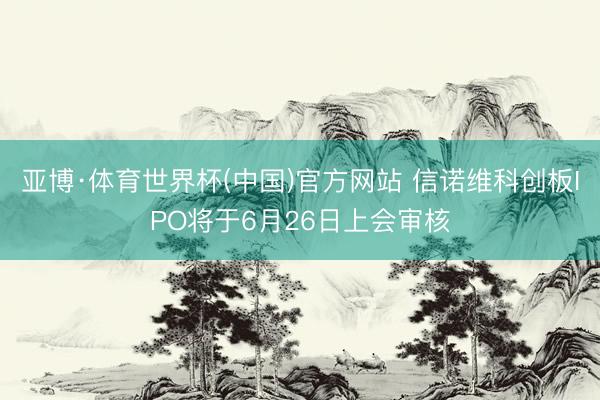 亚博·体育世界杯(中国)官方网站 信诺维科创板IPO将于6月26日上会审核