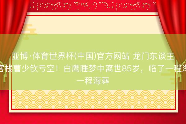 亚博·体育世界杯(中国)官方网站 龙门东谈主皮客栈曹少钦亏空!白鹰睡梦中离世85岁,临了一程海葬
