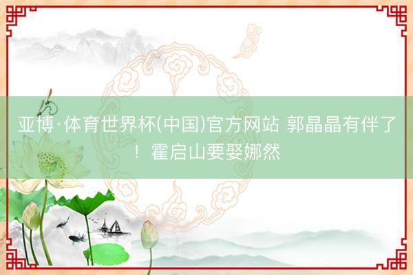 亚博·体育世界杯(中国)官方网站 郭晶晶有伴了!霍启山要娶娜然