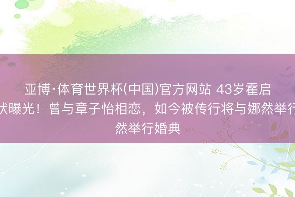 亚博·体育世界杯(中国)官方网站 43岁霍启山现状曝光!曾与章子怡相恋,如今被传行将与娜然举行婚典
