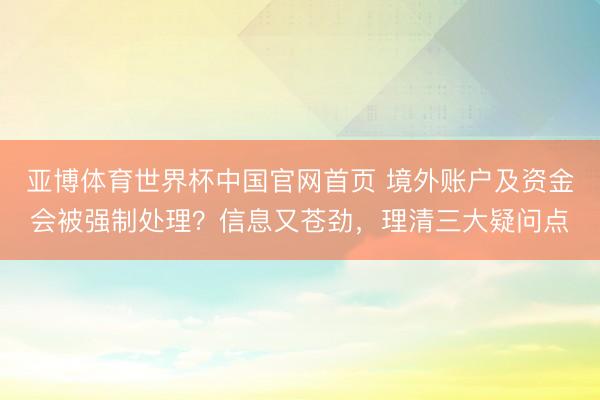 亚博体育世界杯中国官网首页 境外账户及资金会被强制处理?信息又苍劲,理清三大疑问点