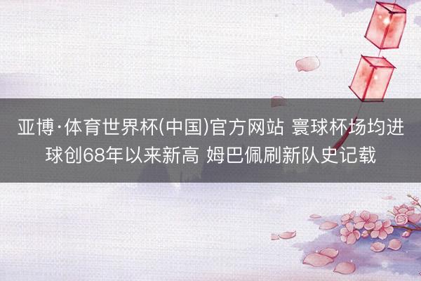 亚博·体育世界杯(中国)官方网站 寰球杯场均进球创68年以来新高 姆巴佩刷新队史记载