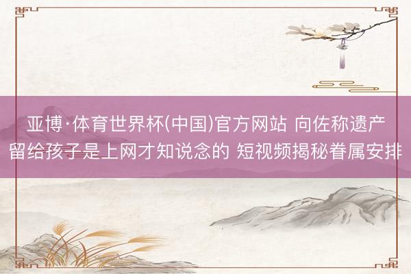 亚博·体育世界杯(中国)官方网站 向佐称遗产留给孩子是上网才知说念的 短视频揭秘眷属安排