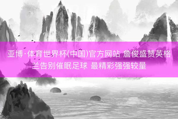 亚博·体育世界杯(中国)官方网站 詹俊盛赞英格兰告别催眠足球 最精彩强强较量