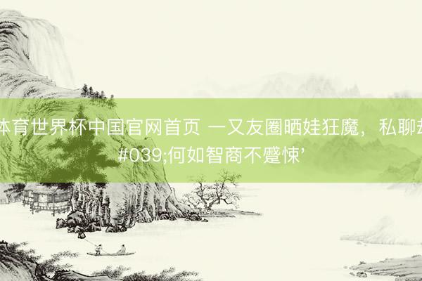 亚博体育世界杯中国官网首页 一又友圈晒娃狂魔,私聊却问'何如智商不蹙悚'